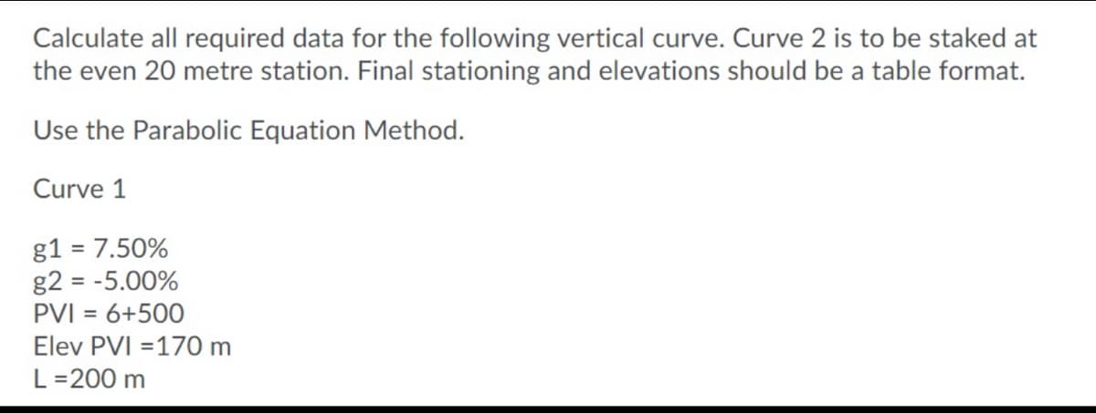 Calculate all required data for the following vertical curve. Curve 2 is to be staked at
the even 20 metre station. Final stationing and elevations should be a table format.
Use the Parabolic Equation Method.
Curve 1
g1 = 7.50%
g2 = -5.00%
PVI = 6+500
Elev PVI =170 m
L =200 m
