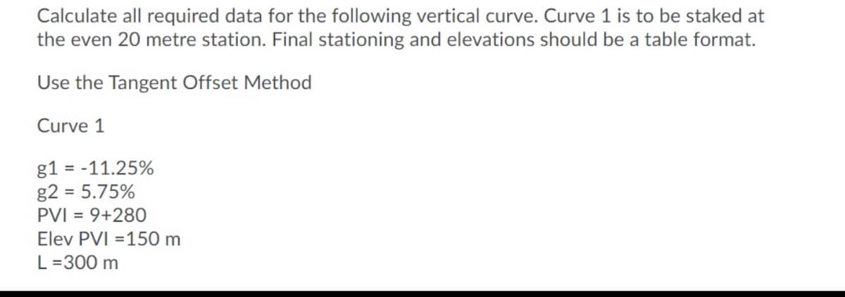 Calculate all required data for the following vertical curve. Curve 1 is to be staked at
the even 20 metre station. Final stationing and elevations should be a table format.
Use the Tangent Offset Method
Curve 1
g1 = -11.25%
g2 = 5.75%
PVI = 9+280
Elev PVI =150 m
L=300 m
