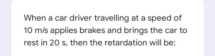 When a car driver travelling at a speed of
10 m/s applies brakes and brings the car to
rest in 20 s, then the retardation will be:
