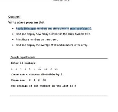 Question:
Write a java program that:
• Reads 10 integer numbers and store them in an array of size 10.
• Find and display how many numbers in the array divisible by 2.
• Print those numbers on the screen.
• Find and display the average of all odd numbers in the array.
Sample Inpututuut
Enter 10 numbers:
12425 11 J 21
There are 4 numbers divisible by 2.
Thoan are : 2 4 2 30
The average of odd numbors in the list is 8
