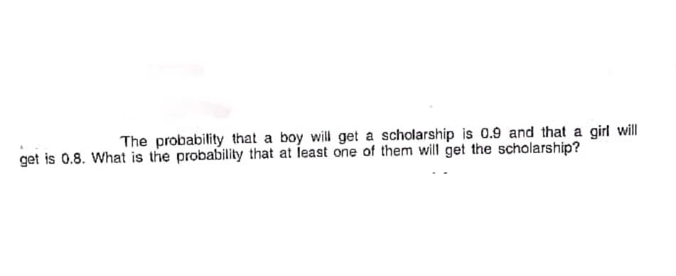 The probability that a boy will get a scholarship is 0.9 and that a girl will
get is 0.8. What is the probability that at least one of them will get the scholarship?
