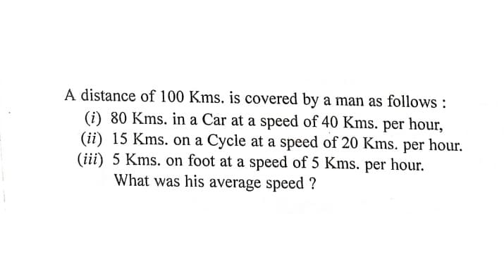 A distance of 100 Kms. is covered by a man as follows :
(i) 80 Kms. in a Car at a speed of 40 Kms. per hour,
(ii) 15 Kms. on a Cycle at a speed of 20 Kms. per hour.
(iii) 5 Kms. on foot at a speed of 5 Kms. per hour.
What was his average speed ?
