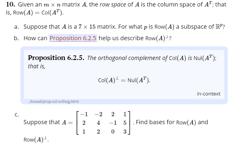 10. Given an m x n matrix A, the row space of A is the column space of A"; that
is, Row(A) = Col(A").
a. Suppose that A is a 7 x 15 matrix. For what p is Row(A) a subspace of RP?
b. How can Proposition 6.2.5 help us describe Row(A)-?
Proposition 6.2.5. The orthogonal complement of Col(A) is Nul(A");
that is,
Col(A) = Nul(A").
in-context
/knowl/prop-col-orthog.html
С.
-1
-2
1
Suppose that A =
4
-1
Find bases for Row(A) and
1
2 0 3
Row(A).
2.
