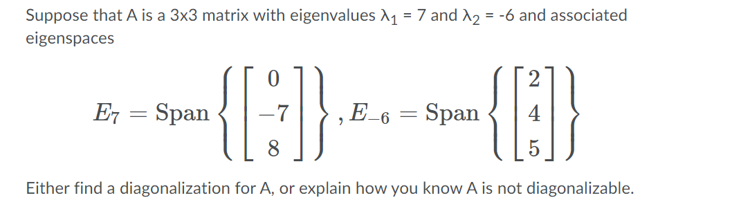 Suppose that A is a 3x3 matrix with eigenvalues A1 = 7 and A2 = -6 and associated
eigenspaces
2
E7 = Span
‚E_6 = Span
8
Either find a diagonalization for A, or explain how you know A is not diagonalizable.
