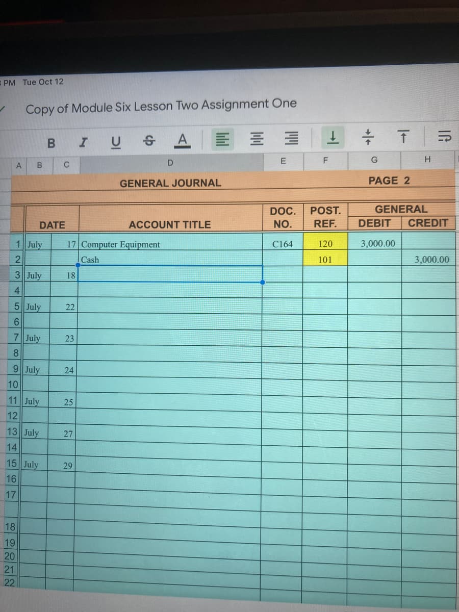 PM Tue Oct 12
Copy of Module Six Lesson Two Assignment One
IUS
E
A
GENERAL JOURNAL
PAGE 2
DOC.
POST.
GENERAL
DATE
ACCOUNT TITLE
NO.
REF.
DEBIT
CREDIT
1 July
17 Computer Equipment
C164
120
3,000.00
Cash
101
3,000.00
3 July
18
5 July
22
6
7 July
23
8.
9 July
24
10
11 July
25
12
13 July
27
14
15 July
29
16
17
18
19
20
21
22
IG
->
12345
