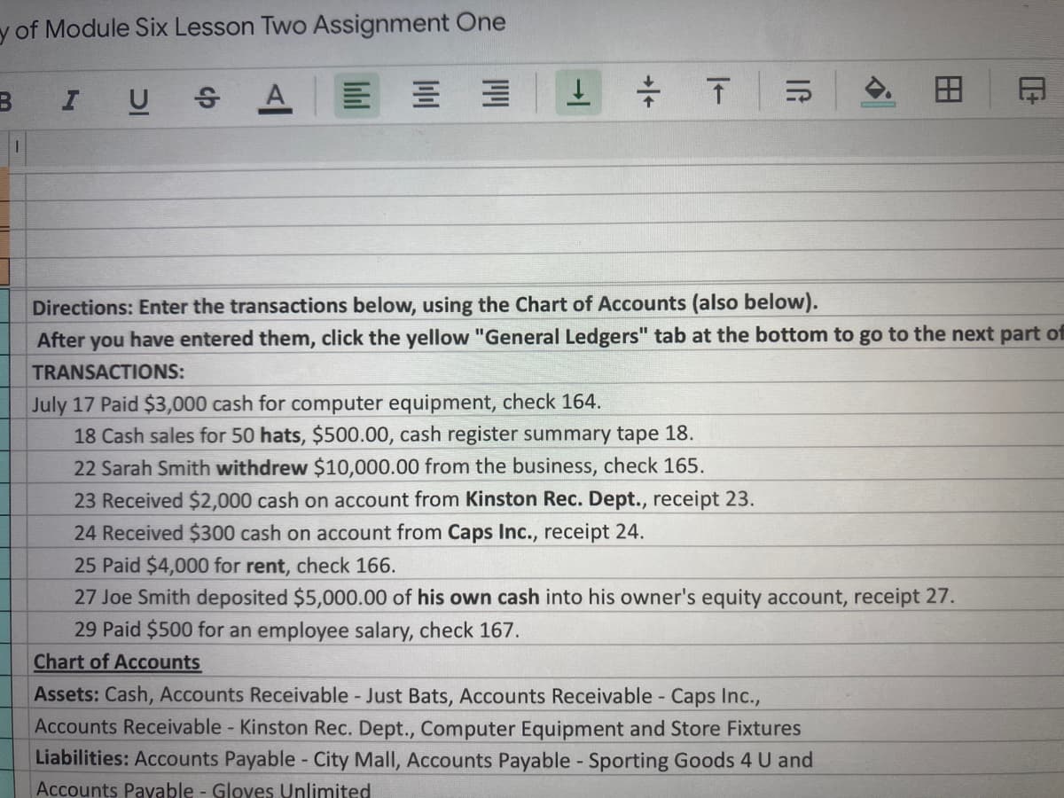 y of Module Six Lesson Two Assignment One
I
U SA
Directions: Enter the transactions below, using the Chart of Accounts (also below).
After you have entered them, click the yellow "General Ledgers" tab at the bottom to go to the next part of
TRANSACTIONS:
July 17 Paid $3,000 cash for computer equipment, check 164.
18 Cash sales for 50 hats, $500.00, cash register summary tape 18.
22 Sarah Smith withdrew $10,000.00 from the business, check 165.
23 Received $2,000 cash on account from Kinston Rec. Dept., receipt 23.
24 Received $300 cash on account from Caps Inc., receipt 24.
25 Paid $4,000 for rent, check 166.
27 Joe Smith deposited $5,000.00 of his own cash into his owner's equity account, receipt 27.
29 Paid $500 for an employee salary, check 167.
Chart of Accounts
Assets: Cash, Accounts Receivable Just Bats, Accounts Receivable - Caps Inc.,
Accounts Receivable - Kinston Rec. Dept., Computer Equipment and Store Fixtures
Liabilities: Accounts Payable - City Mall, Accounts Payable - Sporting Goods 4 U and
Accounts Payable - Gloyes Unlimited
田
IG
