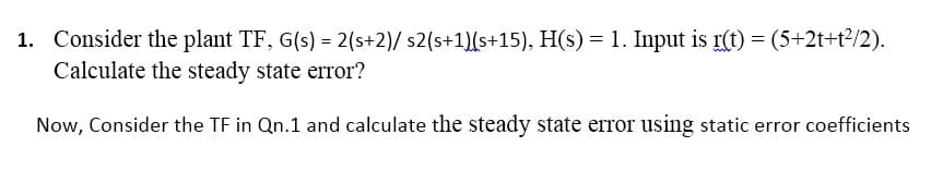 1. Consider the plant TF, G(s) = 2(s+2)/ s2(s+1)(s+15), H(s) = 1. Input is r(t) = (5+2t+t?/2).
Calculate the steady state error?
Now, Consider the TF in Qn.1 and calculate the steady state error using static error coefficients
