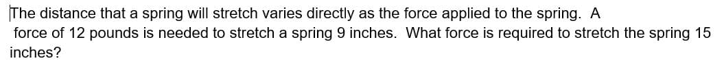 The distance that a spring will stretch varies directly as the force applied to the spring. A
force of 12 pounds is needed to stretch a spring 9 inches. What force is required to stretch the spring 15
inches?
