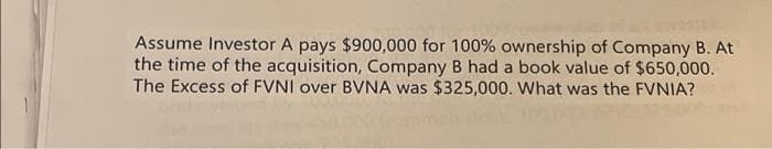 Assume Investor A pays $900,000 for 100% ownership of Company B. At
the time of the acquisition, Company B had a book value of $650,000.
The Excess of FVNI over BVNA was $325,000. What was the FVNIA?