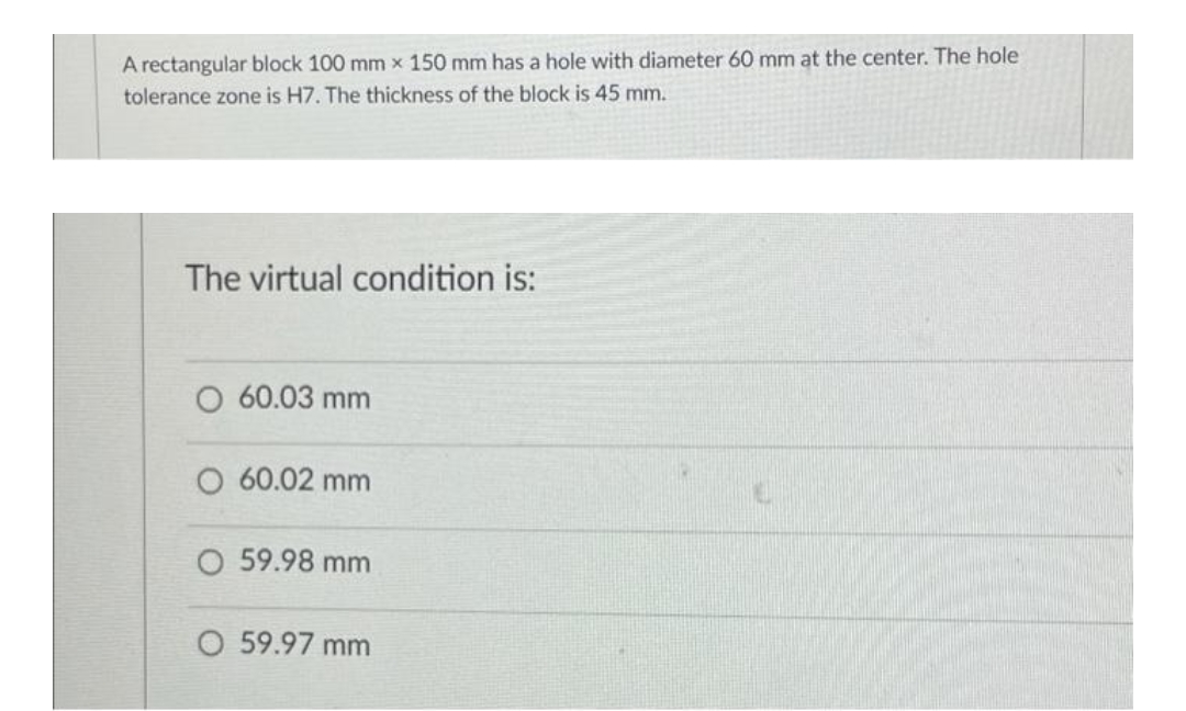 A rectangular block 100 mm x 150 mm has a hole with diameter 60 mm at the center. The hole
tolerance zone is H7. The thickness of the block is 45 mm.
The virtual condition is:
O 60.03 mm
O 60.02 mm
O 59.98 mm
O 59.97 mm
