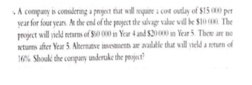 . A company is considering a project that will require a cost outlay of $15 000 per
year for four years. At the end of the project the salvage value will be $10 000. The
project will yield returns of $60 000 in Year 4 and $20000 in Year 5. There are no
returns after Year 5. Alternative investments are available that will yield a return of
16%. Should the company undertake the project?