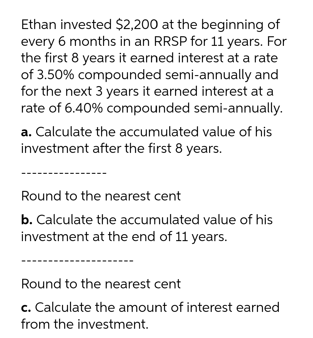 Ethan invested $2,200 at the beginning of
every 6 months in an RRSP for 11 years. For
the first 8 years it earned interest at a rate
of 3.50% compounded semi-annually and
for the next 3 years it earned interest at a
rate of 6.40% compounded semi-annually.
a. Calculate the accumulated value of his
investment after the first 8 years.
Round to the nearest cent
b. Calculate the accumulated value of his
investment at the end of 11 years.
Round to the nearest cent
c. Calculate the amount of interest earned
from the investment.
