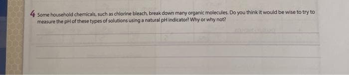 4 Some household chemicals, such as chlorine bleach, break down many organic molecules. Do you think it would be wise to try to
measure the pHof these types of solutions using a natural pH indicator? Why or why not?
