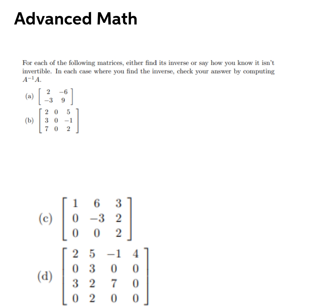 Advanced Math
For each of the following matrices, either find its inverse or say how you know it isn't
invertible. In each case where you find the inverse, check your answer by computing
A-'A.
]
-6
(a)
-3
2 0
(b)
3 0
-1
7 0
1
6.
3
(c)
-3
2
2
2 5
-1
0 3
3 2
0 2
(d)
7
2.
