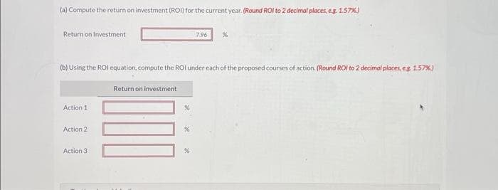 (a) Compute the return on investment (ROI) for the current year. (Round ROI to 2 decimal places, e.g. 1.57%)
Return on Investment
Action 1
(b) Using the ROI equation, compute the ROI under each of the proposed courses of action. (Round ROI to 2 decimal places, eg. 1.57%)
Action 2
Action 3
Return on investment
7.96
%
%