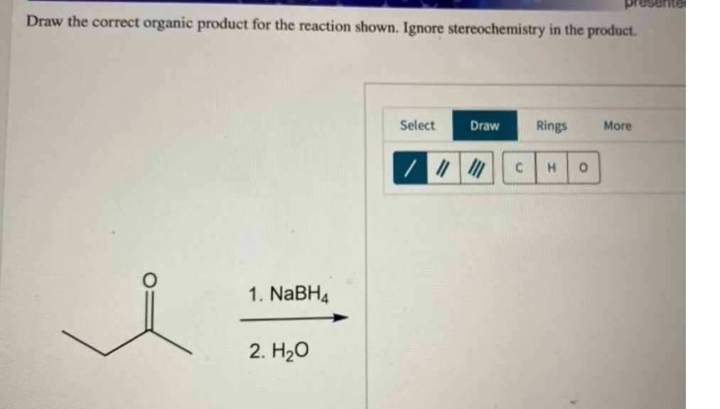 resente
Draw the correct organic product for the reaction shown. Ignore stereochemistry in the product.
Select
Draw
Rings
More
1. NABH4
2. H20
