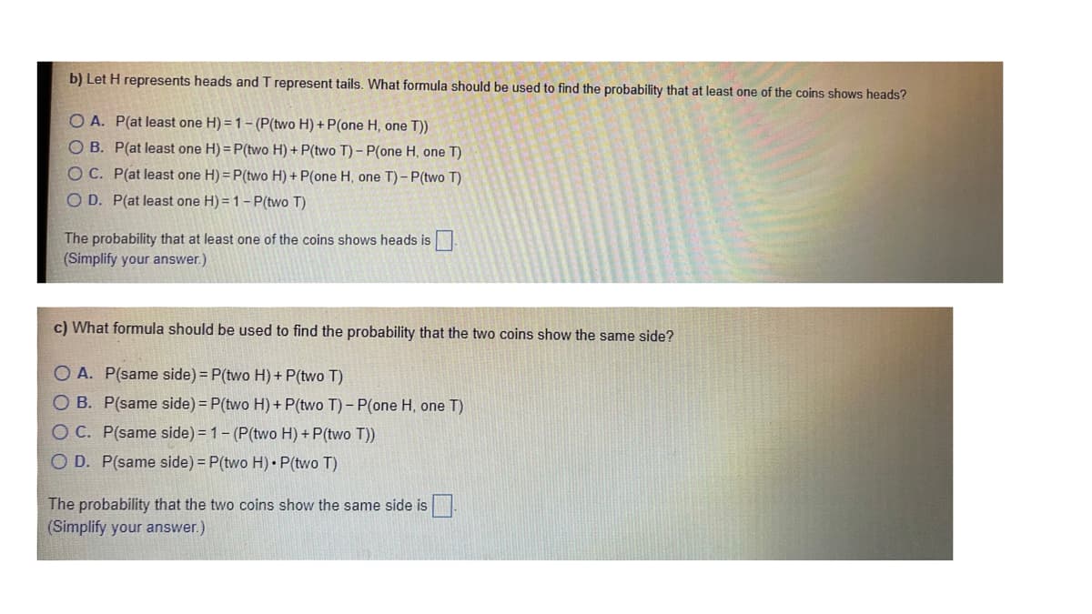 b) Let H represents heads and T represent tails. What formula should be used to find the probability that at least one of the coins shows heads?
O A. P(at least one H) = 1- (P(two H) + P(one H, one T))
O B. P(at least one H) = P(two H) + P(two T)- P(one H, one T)
OC. P(at least one H) = P(two H) + P(one H, one T) - P(two T)
O D. P(at least one H) = 1- P(two T)
The probability that at least one of the coins shows heads is
(Simplify your answer.)
c) What formula should be used to find the probability that the two coins show the same side?
O A. P(same side) = P(two H) + P(two T)
O B. P(same side) = P(two H) + P(two T) - P(one H, one T)
OC. P(same side) = 1- (P(two H) + P(two T))
O D. P(same side) = P(two H) P(two T)
The probability that the two coins show the same side is
(Simplify your answer.)
