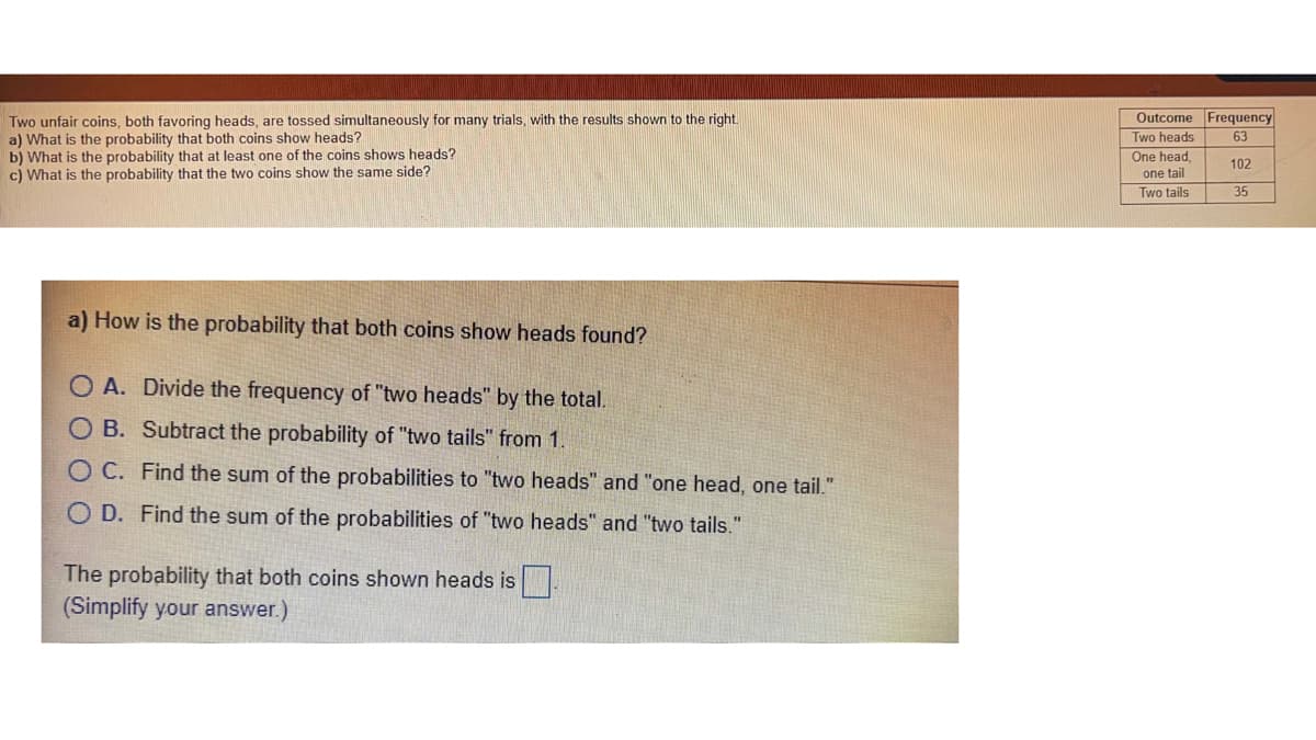 Outcome Frequency
Two unfair coins, both favoring heads, are tossed simultaneously for many trials, with the results shown to the right.
a) What is the probability that both coins show heads?
b) What is the probability that at least one of the coins shows heads?
c) What is the probability that the two coins show the same side?
Two heads
63
One head,
one tail
Two tails
102
35
a) How is the probability that both coins show heads found?
O A. Divide the frequency of "two heads" by the total.
O B. Subtract the probability of "two tails" from 1.
O C. Find the sum of the probabilities to "two heads" and "one head, one tail."
O D. Find the sum of the probabilities of "two heads" and "two tails.
The probability that both coins shown heads is
(Simplify your answer.)
