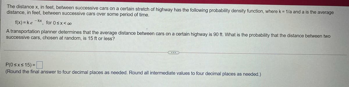 The distance x, in feet, between successive cars on a certain stretch of highway has the following probability density function, where k = 1/a and a is the average
distance, in feet, between successive cars over some period of time.
f(x) = ke KX, for 0<x< o0
A transportation planner determines that the average distance between cars on a certain highway is 90 ft. What is the probability that the distance between two
successive cars, chosen at random, is 15 ft or less?
P(0 <x< 15) =
(Round the final answer to four decimal places as needed. Round all intermediate values to four decimal places as needed.)
