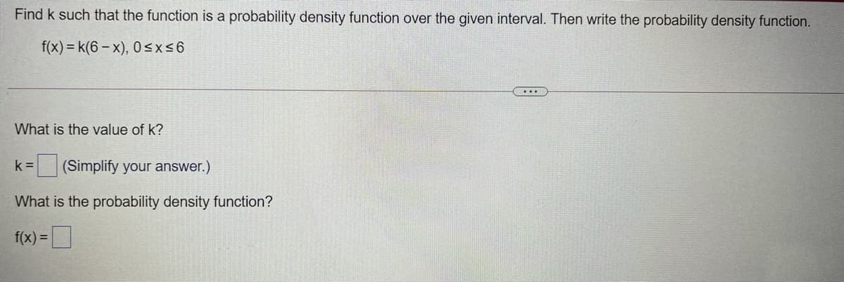 Find k such that the function is a probability density function over the given interval. Then write the probability density function.
f(x) = k(6 – x), 0 <x<6
....
What is the value of k?
k =
(Simplify your answer.)
What is the probability density function?
f(x) =
