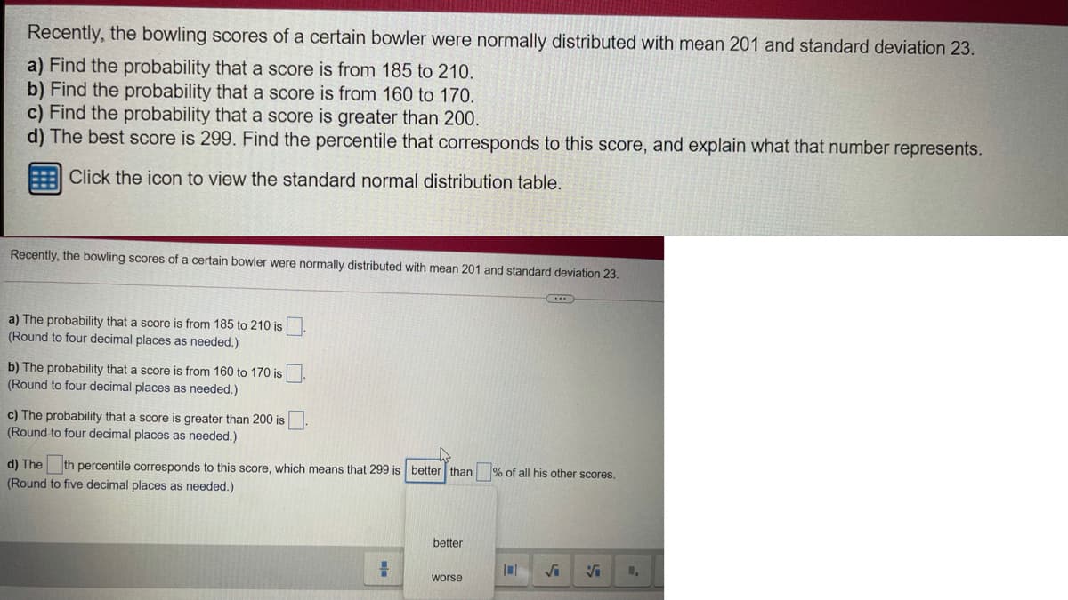 Recently, the bowling scores of a certain bowler were normally distributed with mean 201 and standard deviation 23.
a) Find the probability that a score is from 185 to 210.
b) Find the probability that a score is from 160 to 170.
c) Find the probability that a score is greater than 200.
d) The best score is 299. Find the percentile that corresponds to this score, and explain what that number represents.
Click the icon to view the standard normal distribution table.
Recently, the bowling scores of a certain bowler were normally distributed with mean 201 and standard deviation 23.
a) The probability that a score is from 185 to 210 is
(Round to four decimal places as needed.)
b) The probability that a score is from 160 to 170 is
(Round to four decimal places as needed.)
c) The probability that a score is greater than 200 is
(Round to four decimal places as needed.)
d) The
th percentile corresponds to this score, which means that 299 is better than
% of all his other scores,
(Round to five decimal places as needed.)
better
worse
