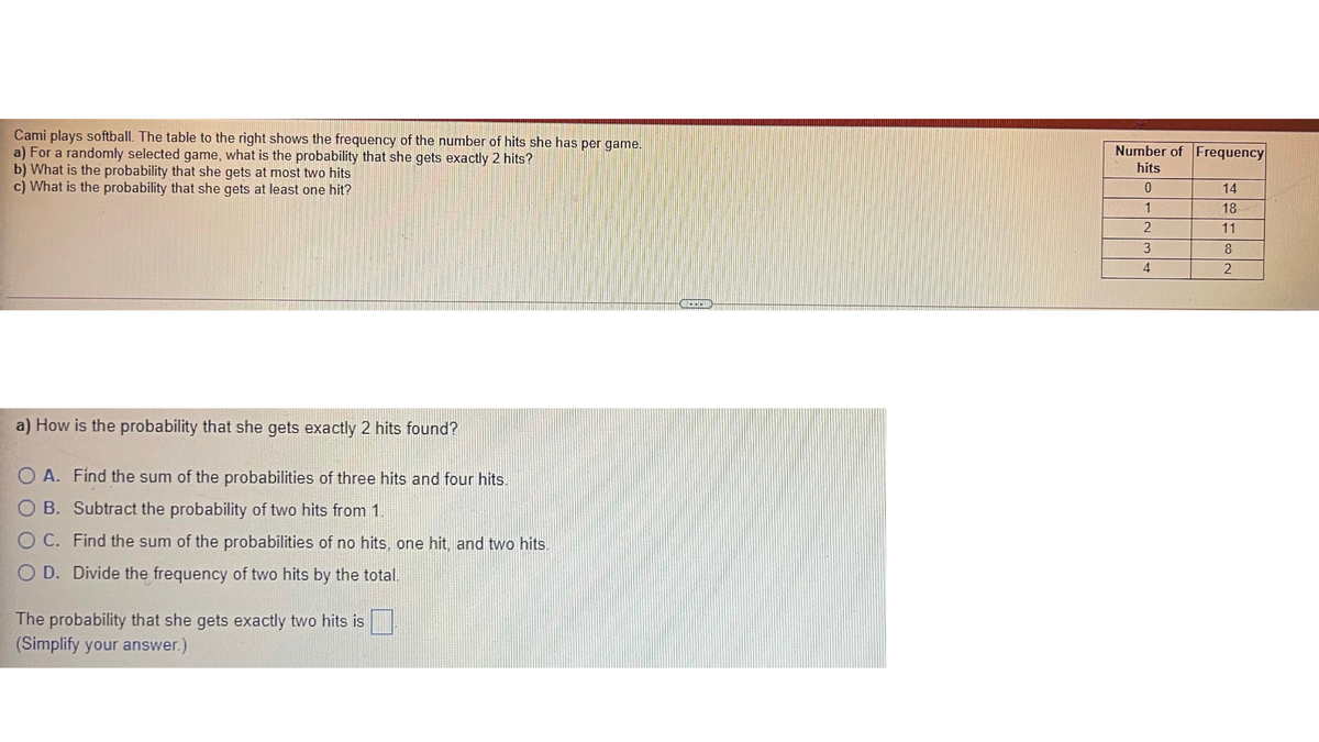 Cami plays softball. The table to the right shows the frequency of the number of hits she has per game.
a) For a randomly selected game, what is the probability that she gets exactly 2 hits?
b) What is the probability that she gets at most two hits
c) What is the probability that she gets at least one hit?
Number of Frequency
hits
14
1
18
11
3
8
4
a) How is the probability that she gets exactly 2 hits found?
O A. Find the sum of the probabilities of three hits and four hits.
B. Subtract the probability of two hits from 1.
O C. Find the sum of the probabilities of no hits, one hit, and two hits.
O D. Divide the frequency of two hits by the total.
The probability that she gets exactly two hits is
(Simplify your answer.)
