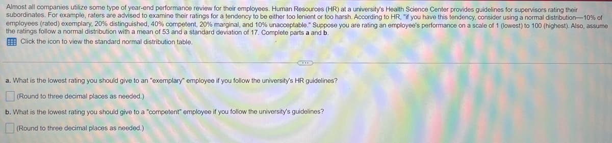 Almost all companies utilize some type of year-end performance review for their employees. Human Resources (HR) at a university's Health Science Center provides guidelines for supervisors rating their
subordinates. For example, raters are advised to examine their ratings for a tendency to be either too lenient or too harsh. According to HR, "if you have this tendency, consider using a normal distribution-10% of
employees (rated) exemplary, 20% distinguished, 40% competent, 20% marginal, and 10% unacceptable." Suppose you are rating an employee's performance on a scale of 1 (lowest) to 100 (highest). Also, assume
the ratings follow a normal distribution with a mean of 53 and a standard deviation of 17. Complete parts a and b.
E Click the icon to view the standard normal distribution table.
a. What is the lowest rating you should give to an "exemplary" employee if you follow the university's HR guidelines?
(Round to three decimal places as needed.)
b. What is the lowest rating you should give to a "competent" employee if you follow the university's guidelines?
(Round to three decimal places as needed.)
