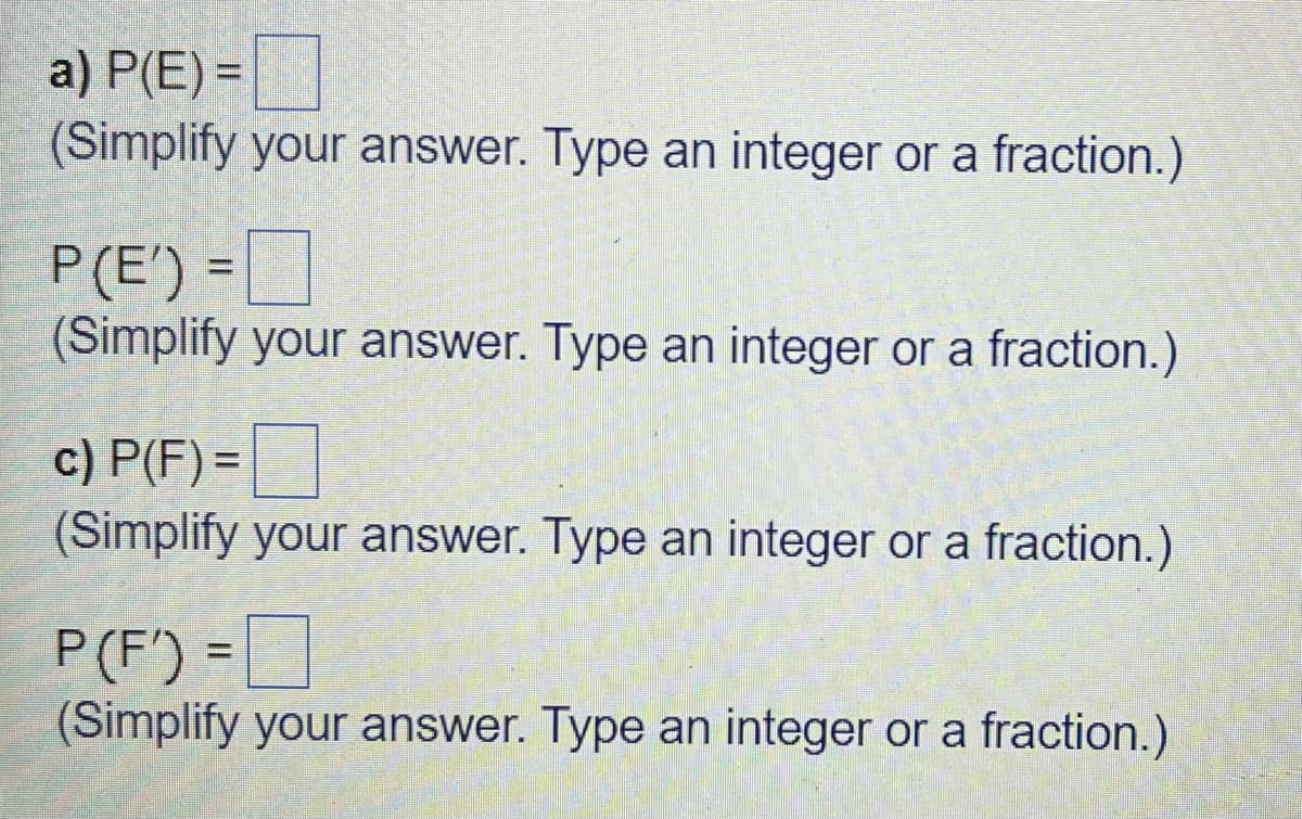 a) P(E) =
(Simplify your answer. Type an integer or a fraction.)
P(E') =
(Simplify your answer. Type an integer or a fraction.)
c) P(F) =
(Simplify your answer. Type an integer or a fraction.)
P(F') =]
(Simplify your answer. Type an integer or a fraction.)
