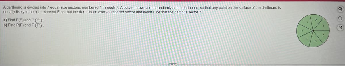 A dartboard is divided into 7 equal-size sectors, numbered 1 through 7. A player throws a dart randomly at the dartboard, so that any point on the surface of the dartboard is
equally likely to be hit. Let event E be that the dart hits an even-numbered sector and event F be that the dart hits sector 2.
a) Find P(E) and P (E')
b) Find P(F) and P(F').
3
1
4
7.
5.
