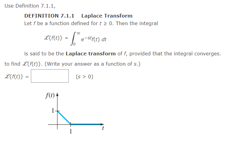 Use Definition 7.1.1,
DEFINITION 7.1.1 Laplace Transform
Let f be a function defined for t > 0. Then the integral
fore e-stf(t) dt
is said to be the Laplace transform of f, provided that the integral converges.
L{f(t)} =
to find L{f(t)}. (Write your answer as a function of s.)
(s > 0)
L{f(t)} =
=
f(t) 4