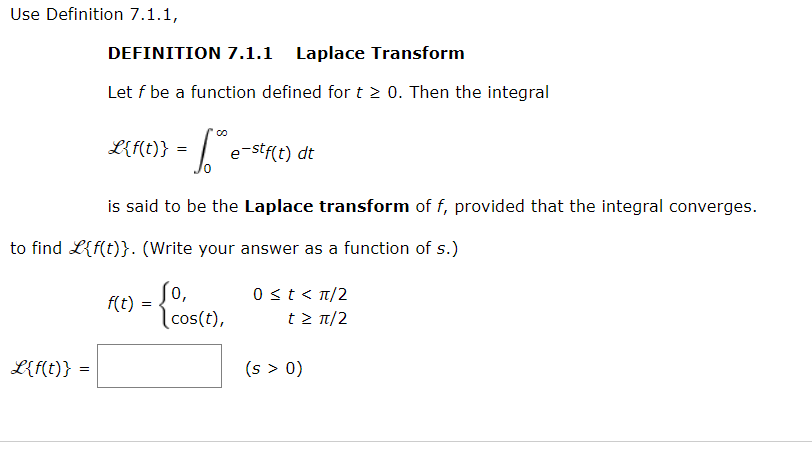 Use Definition 7.1.1,
L{f(t)}
DEFINITION 7.1.1 Laplace Transform
Let f be a function defined for t≥ 0. Then the integral
=
L{f(t)} =
to find L{f(t)}. (Write your answer as a function of s.)
is said to be the Laplace transform of f, provided that the integral converges.
Sº e-stf(t) dt
f(t)
=
Jo,
cos(t),
0 ≤t<π/2
t > π/2
(s > 0)