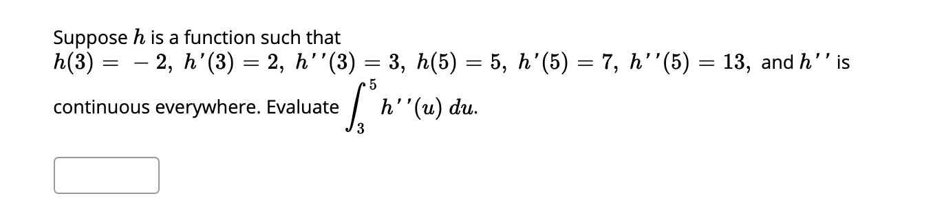 Suppose h is a function such that
h(3) =
- 2, h'(3) = 2, h'"(3) = 3, h(5) = 5, h'(5) = 7, h''(5) = 13, and h'' is
continuous everywhere. Evaluate
h''(u) du.
