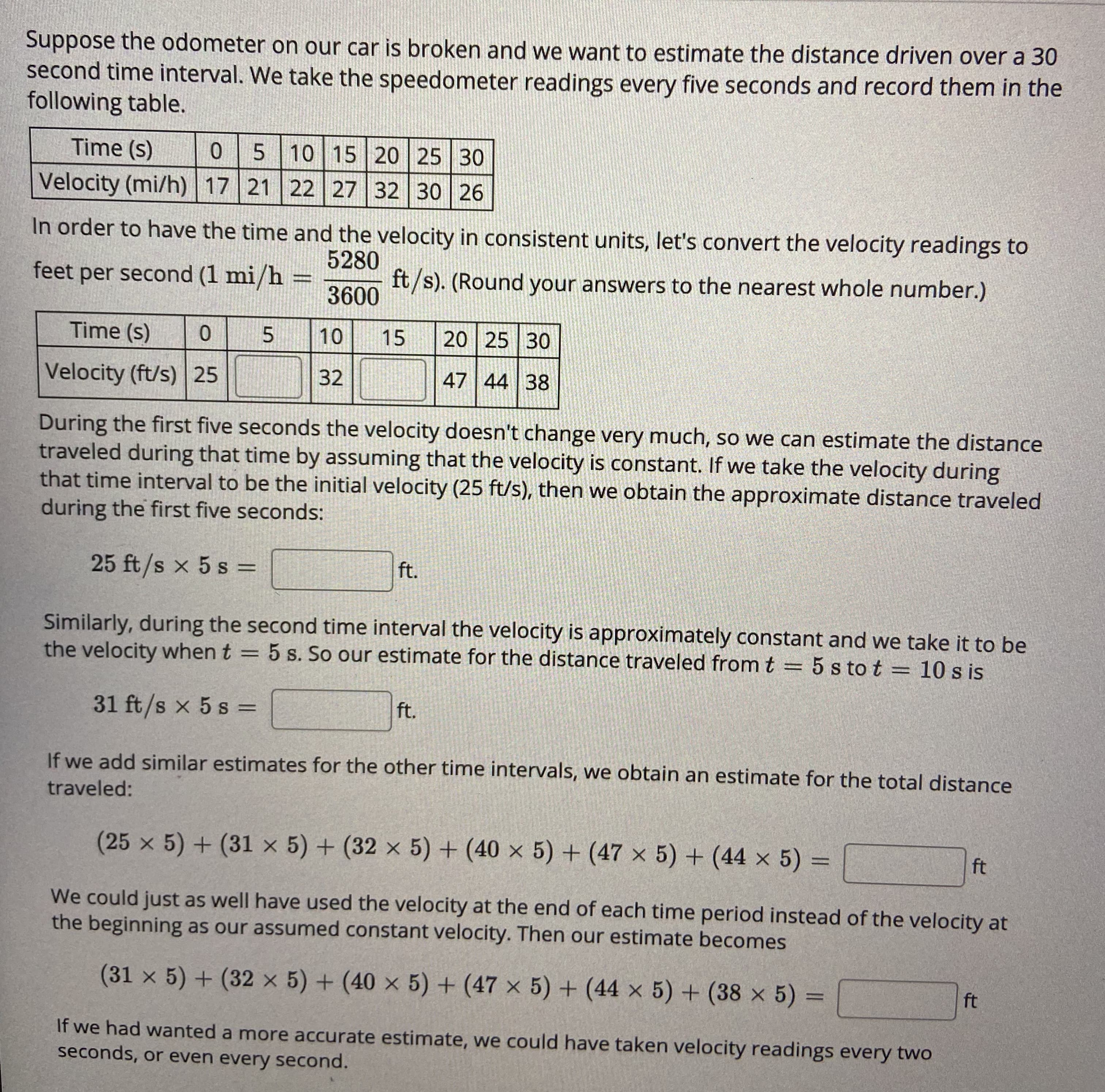 Suppose the odometer on our car is broken and we want to estimate the distance driven over a 30
second time interval. We take the speedometer readings every five seconds and record them in the
following table.
Time (s)
5 10 15 20 25 30
Velocity (mi/h) | 17 21 22 27 32 30 26
