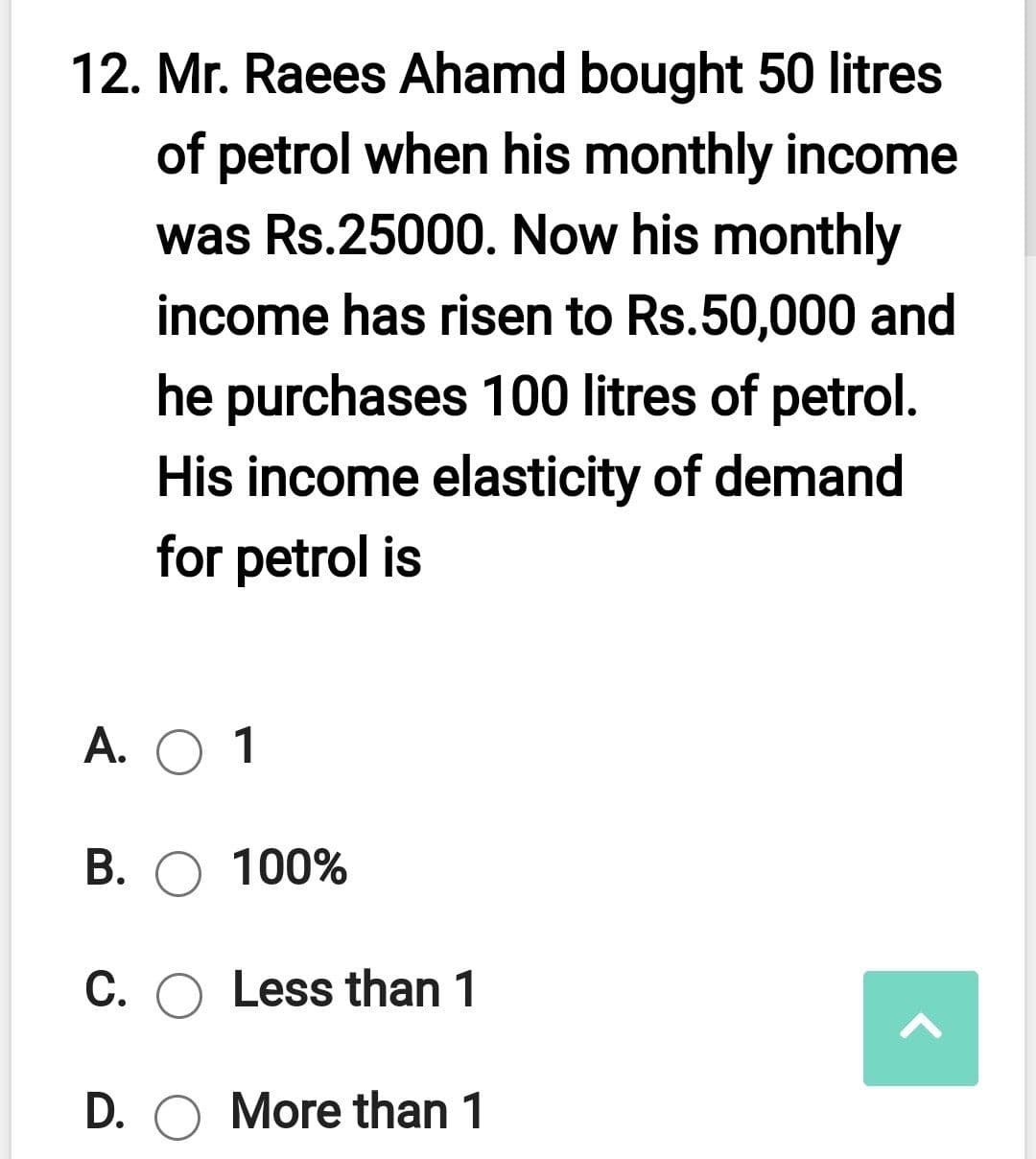 12. Mr. Raees Ahamd bought 50 litres
of petrol when his monthly income
was Rs.25000. Now his monthly
income has risen to Rs.50,000 and
he purchases 100 litres of petrol.
His income elasticity of demand
for petrol is
А. О 1
В. О 100%
C. O Less than 1
D. O More than 1
