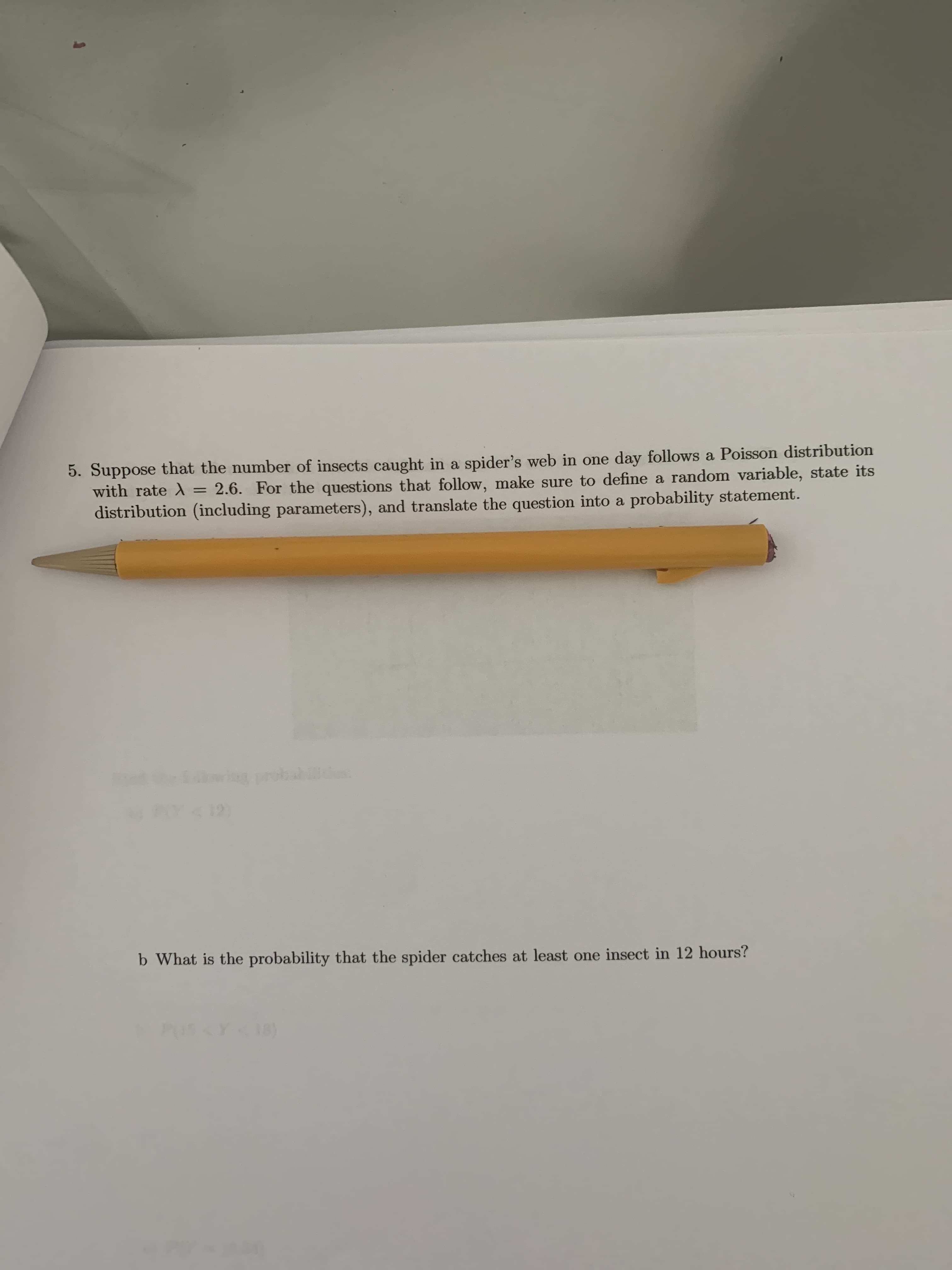 5. Suppose that the number of insects caught in a spider's web in one day follows a Poisson distribution
with rate = 2.6. For the questions that follow, make sure to define a random variable, state its
distribution (including parameters), and translate the question into a probability statement.
%3D
wg probal
b What is the probability that the spider catches at least one insect in 12 hours?
PUS
18)
