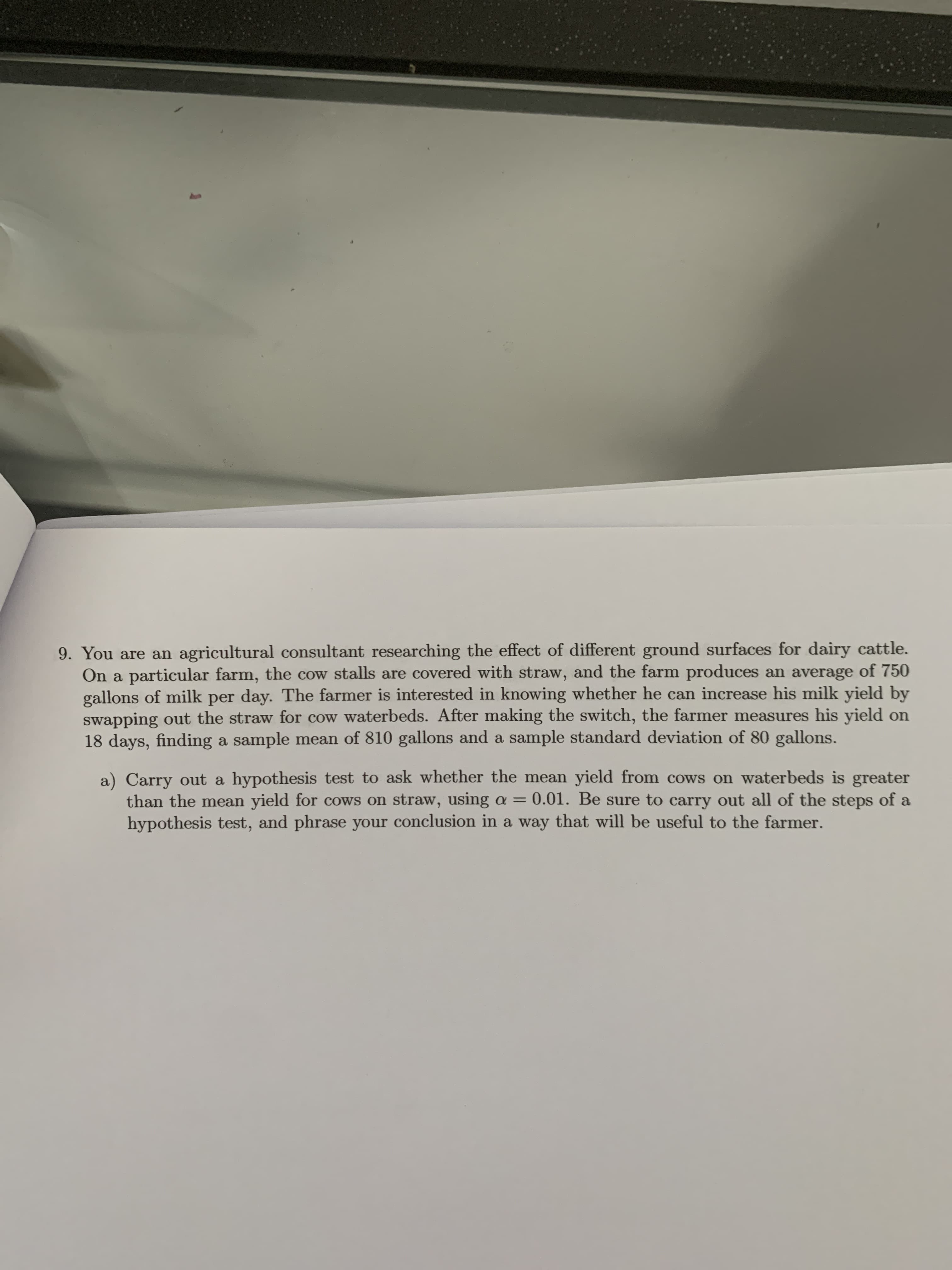 9. You are an agricultural consultant researching the effect of different ground surfaces for dairy cattle.
On a particular farm, the cow stalls are covered with straw, and the farm produces an average of 750
gallons of milk per day. The farmer is interested in knowing whether he can increase his milk yield by
swapping out the straw for cow waterbeds. After making the switch, the farmer measures his yield on
18 days, finding a sample mean of 810 gallons and a sample standard deviation of 80 gallons.
a) Carry out a hypothesis test to ask whether the mean yield from cows on waterbeds is greater
than the mean yield for cows on straw, using a = 0.01. Be sure to carry out all of the steps of a
hypothesis test, and phrase your conclusion in a way that will be useful to the farmer.

