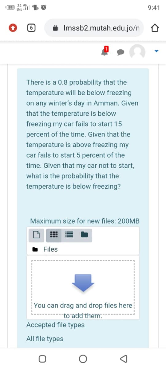 91
B/s
9:41
Imssb2.mutah.edu.jo/n
There is a 0.8 probability that the
temperature will be below freezing
on any winter's day in Amman. Given
that the temperature is below
freezing my car fails to start 15
percent of the time. Given that the
temperature is above freezing my
car fails to start 5 percent of the
time. Given that my car not to start,
what is the probability that the
temperature is below freezing?
Maximum size for new files: 200MB
Files
You can drag and drop files here
"to add them.
Accepted file types
All file types
