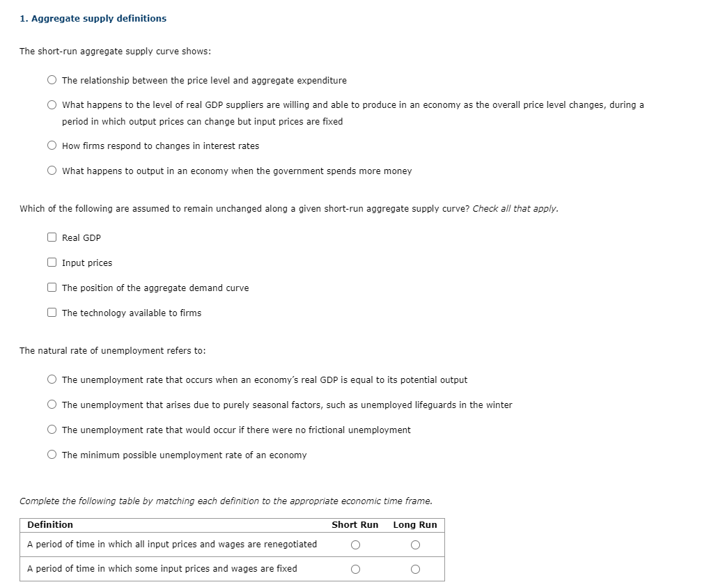 1. Aggregate supply definitions
The short-run aggregate supply curve shows:
O The relationship between the price level and aggregate expenditure
O What happens to the level of real GDP suppliers are willing and able to produce in an economy as the overall price level changes, during a
period in which output prices can change but input prices are fixed
O How firms respond to changes in interest rates
O What happens to output in an economy when the government spends more money
Which of the following are assumed to remain unchanged along a given short-run aggregate supply curve? Check all that apply.
O Real GDP
O Input prices
O The position of the aggregate demand curve
O The technology available to firms
The natural rate of unemployment refers to:
O The unemployment rate that occurs when an economy's real GDP is equal to its potential output
O The unemployment that arises due to purely seasonal factors, such as unemployed lifeguards in the winter
O The unemployment rate that would occur if there were no frictional unemployment
O The minimum possible unemployment rate of an economy
Complete the following table by matching each definition to the appropriate economic time frame.
Definition
Short Run
Long Run
A period of time in which all input prices and wages are renegotiated
A period of time in which some input prices and wages are fixed

