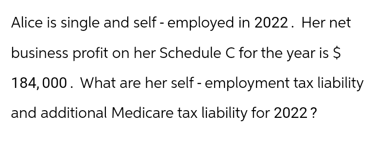 Alice is single and self-employed in 2022. Her net
business profit on her Schedule C for the year is $
184,000. What are her self-employment tax liability
and additional Medicare tax liability for 2022?