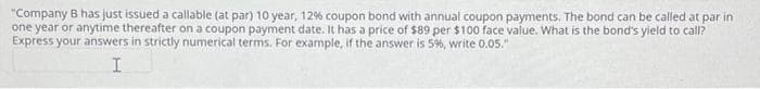 "Company B has just issued a callable (at par) 10 year, 12% coupon bond with annual coupon payments. The bond can be called at par in
one year or anytime thereafter on a coupon payment date. It has a price of $89 per $100 face value. What is the bond's yield to call?
Express your answers in strictly numerical terms. For example, if the answer is 5%, write 0.05."
I