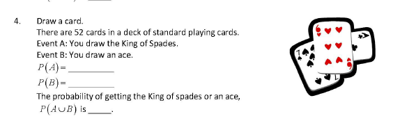 4.
Draw a card.
There are 52 cards in a deck of standard playing cards.
Event A: You draw the King of Spades.
Event B: You draw an ace.
P(A)=,
P(B)=
The probability of getting the King of spades or an ace,
P(AUB) is
