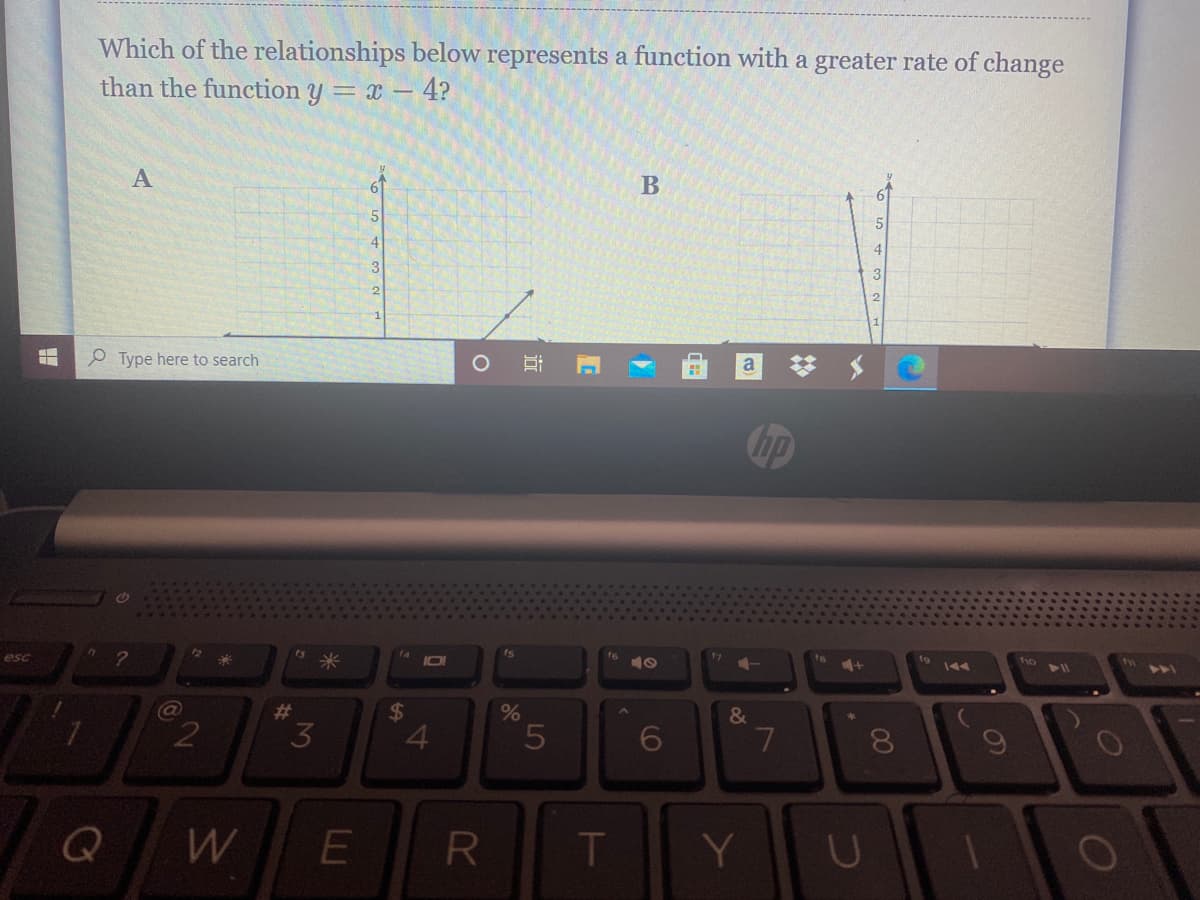 Which of the relationships below represents a function with a greater rate of change
than the function y = x – 4?
A
61
5
4
e Type here to search
梦 $
hp
米
14
I01
f6
esc
17
19
%23
%24
&
2
3
4.
5
R.
Y
00
4-
69
近
