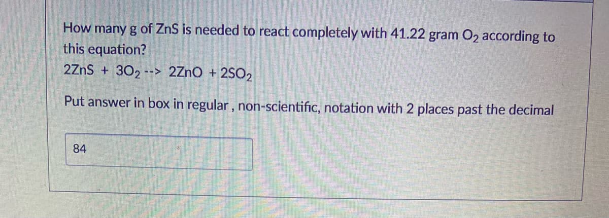 How many g of ZnS is needed to react completely with 41.22 gram O2 according to
this equation?
2ZnS + 302 --> 2ZnO + 2SO2
Put answer in box in regular, non-scientific, notation with 2 places past the decimal
84
