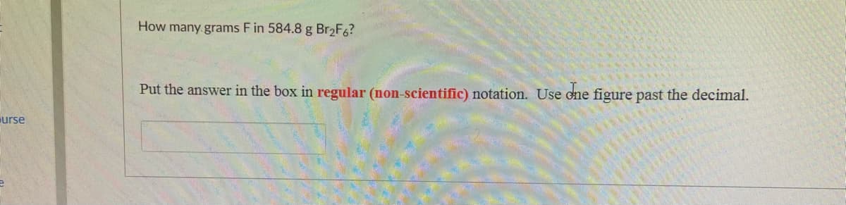 How many grams F in 584.8 g Br2F6?
Put the answer in the box in regular (non-scientific) notation. Use cne figure past the decimal.
urse
