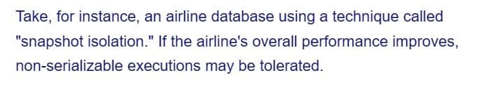 Take, for instance, an airline database using a technique called
"snapshot isolation." If the airline's overall performance improves,
non-serializable executions may be tolerated.