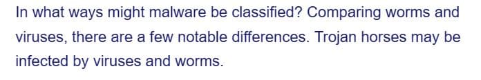 In what ways might malware be classified? Comparing worms and
viruses, there are a few notable differences. Trojan horses may be
infected by viruses and worms.