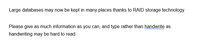 Large databases may now be kept in many places thanks to RAID storage technology.
Please give as much information as you can, and type rather than handwrite as
handwriting may be hard to read.