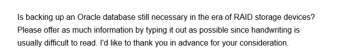 Is backing up an Oracle database still necessary in the era of RAID storage devices?
Please offer as much information by typing it out as possible since handwriting is
usually difficult to read. I'd like to thank you in advance for your consideration.