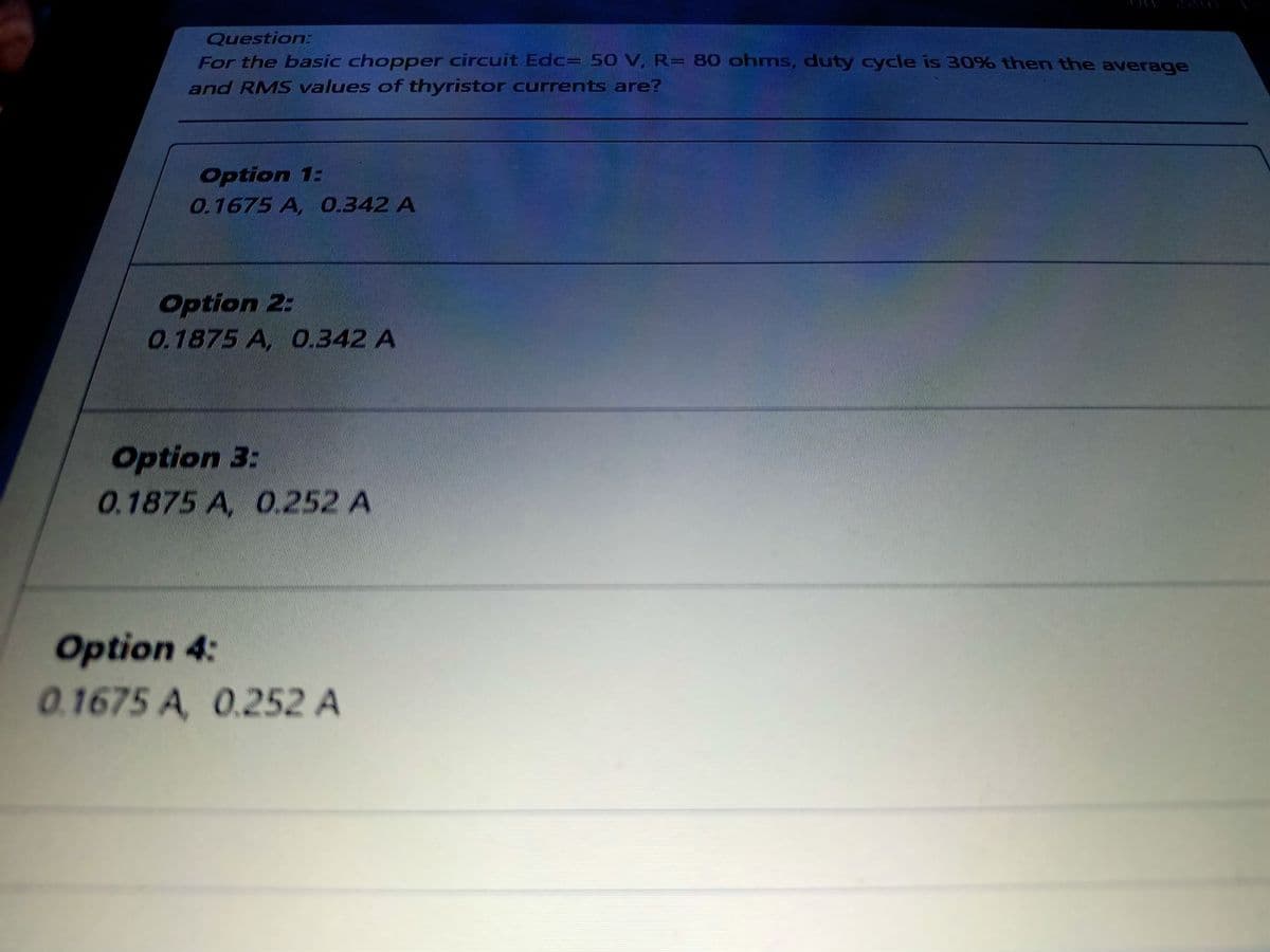 Question:
For the basic chopper circuit Edc= 50 V, R= 80 ohms, duty cycle is 30% then the average
and RMS values of thyristor currents are?
Option 1:
0.1675 A, 0.342 A
Option 2:
0.1875 A, 0.342 A
Option 3:
0.1875 A, 0.252 A
Option 4:
0.1675 A, 0.252 A
