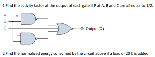 1 Find the activity factor at the output of each gate if P at A, B and C are all equal to 1/2.
A
C
Output (Q)
2 Find the normalized energy consumed by the circuit above if a load of 20 C is added.
